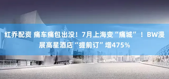 红乔配资 痛车痛包出没！7月上海变“痛城” ！BW漫展高星酒店“提前订”增475%