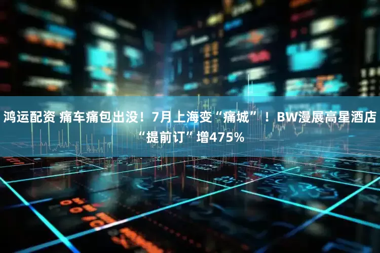 鸿运配资 痛车痛包出没！7月上海变“痛城” ！BW漫展高星酒店“提前订”增475%