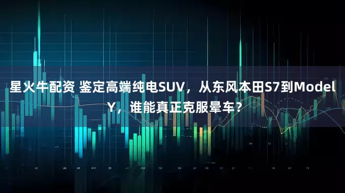 星火牛配资 鉴定高端纯电SUV，从东风本田S7到Model Y，谁能真正克服晕车？