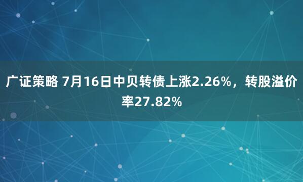 广证策略 7月16日中贝转债上涨2.26%，转股溢价率27.82%