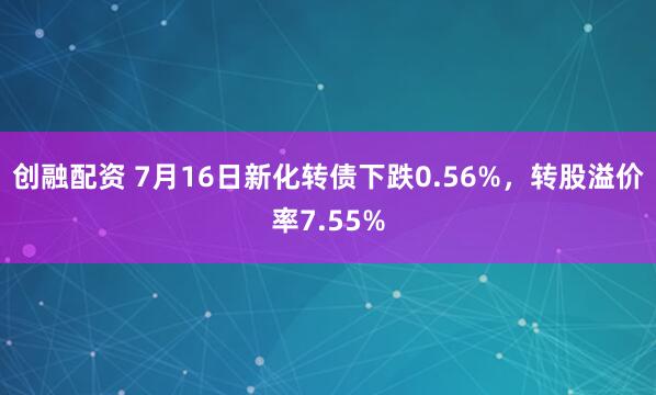 创融配资 7月16日新化转债下跌0.56%，转股溢价率7.55%