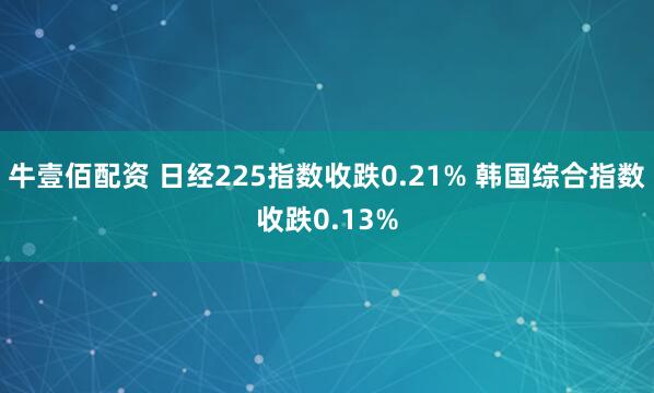 牛壹佰配资 日经225指数收跌0.21% 韩国综合指数收跌0.13%
