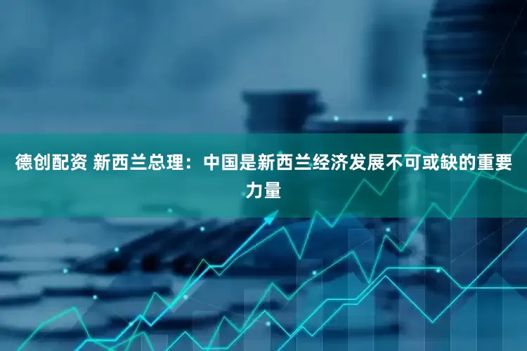 德创配资 新西兰总理：中国是新西兰经济发展不可或缺的重要力量