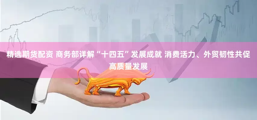 精选期货配资 商务部详解“十四五”发展成就 消费活力、外贸韧性共促高质量发展