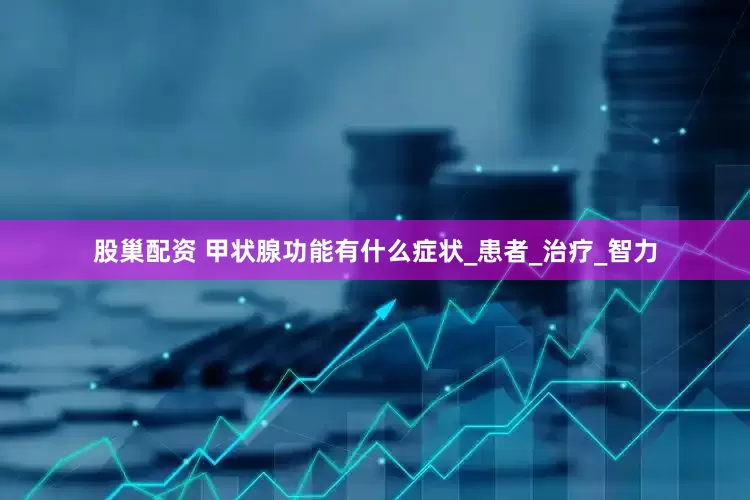 股巢配资 甲状腺功能有什么症状_患者_治疗_智力