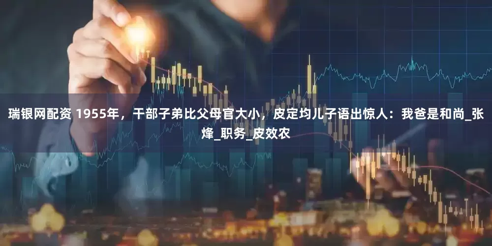 瑞银网配资 1955年，干部子弟比父母官大小，皮定均儿子语出惊人：我爸是和尚_张烽_职务_皮效农
