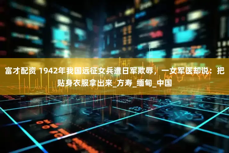 富才配资 1942年我国远征女兵遭日军欺辱，一女军医却说：把贴身衣服拿出来_方寿_缅甸_中国