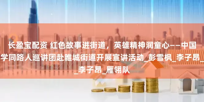 长盈宝配资 红色故事进街道，英雄精神润童心——中国矿业大学同路人巡讲团赴睢城街道开展宣讲活动_彭雪枫_李子昂_雁翎队