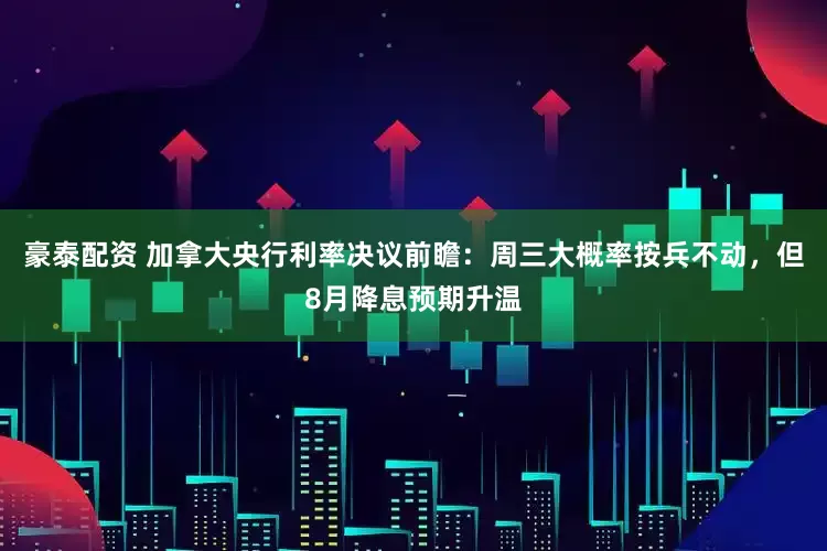 豪泰配资 加拿大央行利率决议前瞻：周三大概率按兵不动，但8月降息预期升温