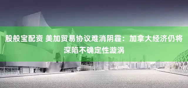 股般宝配资 美加贸易协议难消阴霾：加拿大经济仍将深陷不确定性漩涡
