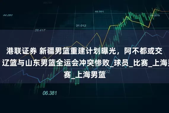 港联证券 新疆男篮重建计划曝光，阿不都或交易，辽篮与山东男篮全运会冲突惨败_球员_比赛_上海男篮