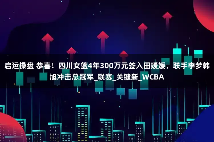 启运操盘 恭喜！四川女篮4年300万元签入田媛媛，联手李梦韩旭冲击总冠军_联赛_关键新_WCBA