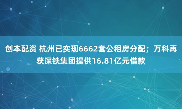 创本配资 杭州已实现6662套公租房分配；万科再获深铁集团提供16.81亿元借款