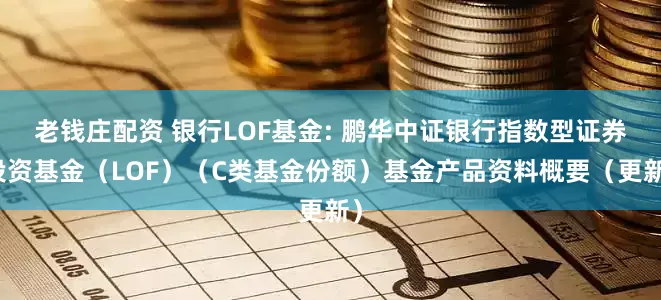老钱庄配资 银行LOF基金: 鹏华中证银行指数型证券投资基金（LOF）（C类基金份额）基金产品资料概要（更新）